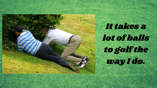 It takes a lot of balls to golf the way I do.